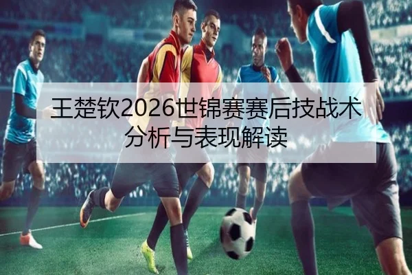 王楚钦2026世锦赛赛后技战术分析与表现解读