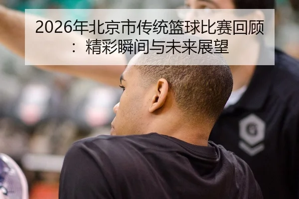 2026年北京市传统篮球比赛回顾：精彩瞬间与未来展望